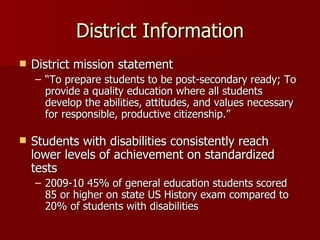 District Information
   District mission statement
    – “To prepare students to be post-secondary ready; To
      provide a quality education where all students
      develop the abilities, attitudes, and values necessary
      for responsible, productive citizenship.”

   Students with disabilities consistently reach
    lower levels of achievement on standardized
    tests
    – 2009-10 45% of general education students scored
      85 or higher on state US History exam compared to
      20% of students with disabilities
 