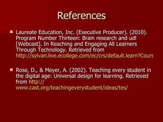References
   Laureate Education, Inc. (Executive Producer). (2010).
    Program Number Thirteen: Brain research and udl
    [Webcast]. In Reaching and Engaging All Learners
    Through Technology. Retrieved from
    http://sylvan.live.ecollege.com/ec/crs/default.learn?CourseID=

   Rose, D., & Meyer, A. (2002). Teaching every student in
    the digital age: Universal design for learning. Retrieved
    from http://
    www.cast.org/teachingeverystudent/ideas/tes/
 