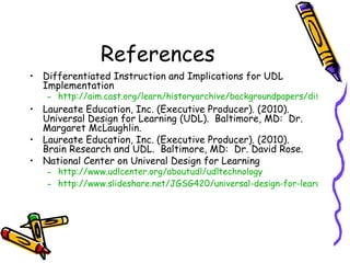 References
• Differentiated Instruction and Implications for UDL
  Implementation
   – http://aim.cast.org/learn/historyarchive/backgroundpapers/differentia
• Laureate Education, Inc. (Executive Producer). (2010).
  Universal Design for Learning (UDL). Baltimore, MD: Dr.
  Margaret McLaughlin.
• Laureate Education, Inc. (Executive Producer). (2010).
  Brain Research and UDL. Baltimore, MD: Dr. David Rose.
• National Center on Univeral Design for Learning
   – http://www.udlcenter.org/aboutudl/udltechnology
   – http://www.slideshare.net/JGSG420/universal-design-for-learning-udl-
 