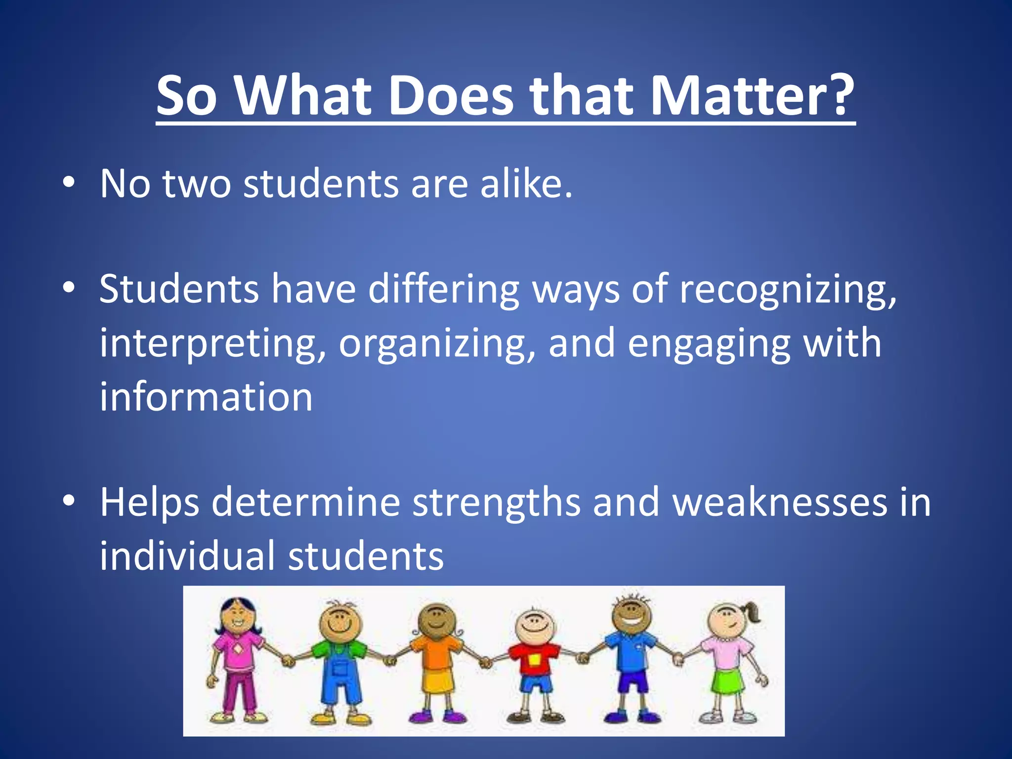 So What Does that Matter?
• No two students are alike.
• Students have differing ways of recognizing,
interpreting, organizing, and engaging with
information
• Helps determine strengths and weaknesses in
individual students
 