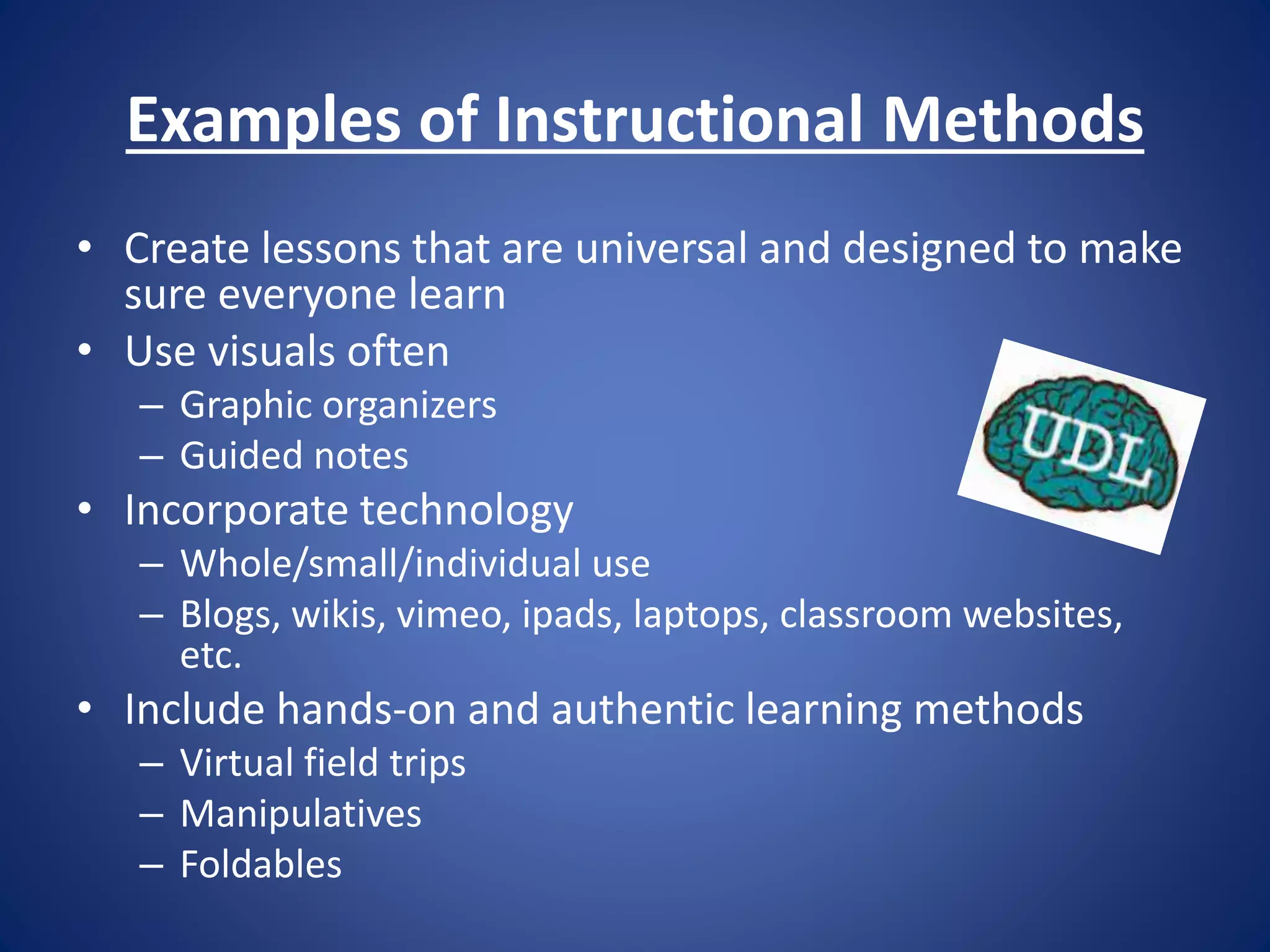 Examples of Instructional Methods
• Create lessons that are universal and designed to make
sure everyone learn
• Use visuals often
– Graphic organizers
– Guided notes
• Incorporate technology
– Whole/small/individual use
– Blogs, wikis, vimeo, ipads, laptops, classroom websites,
etc.
• Include hands-on and authentic learning methods
– Virtual field trips
– Manipulatives
– Foldables
 