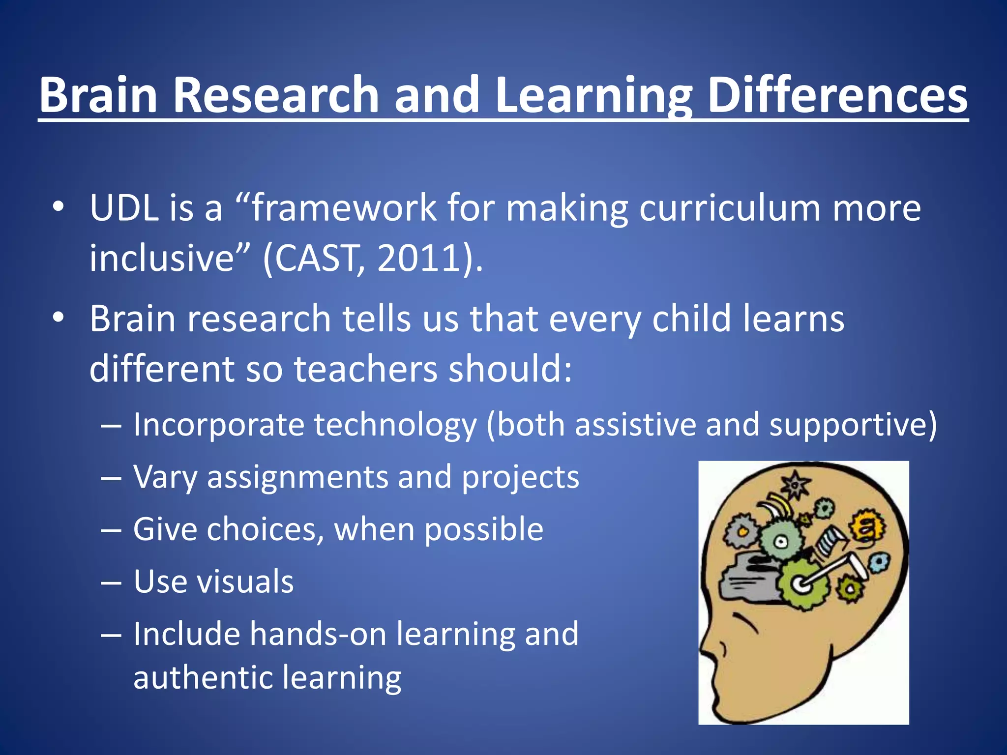Brain Research and Learning Differences
• UDL is a “framework for making curriculum more
inclusive” (CAST, 2011).
• Brain research tells us that every child learns
different so teachers should:
– Incorporate technology (both assistive and supportive)
– Vary assignments and projects
– Give choices, when possible
– Use visuals
– Include hands-on learning and
authentic learning
 