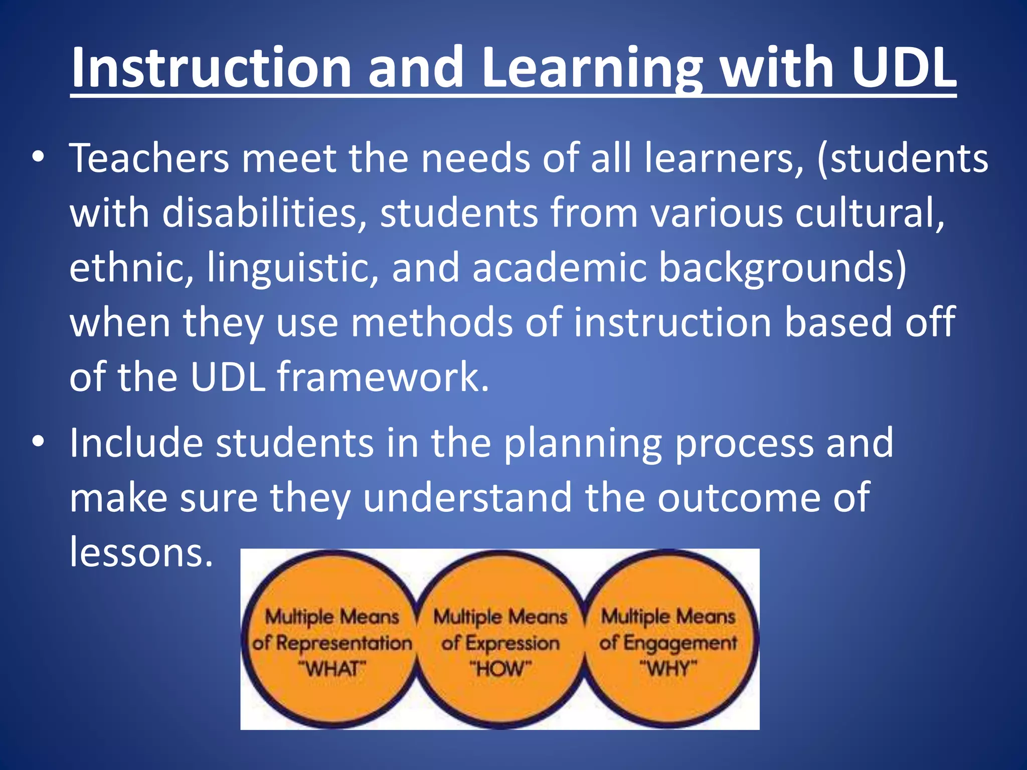 Instruction and Learning with UDL
• Teachers meet the needs of all learners, (students
with disabilities, students from various cultural,
ethnic, linguistic, and academic backgrounds)
when they use methods of instruction based off
of the UDL framework.
• Include students in the planning process and
make sure they understand the outcome of
lessons.
 