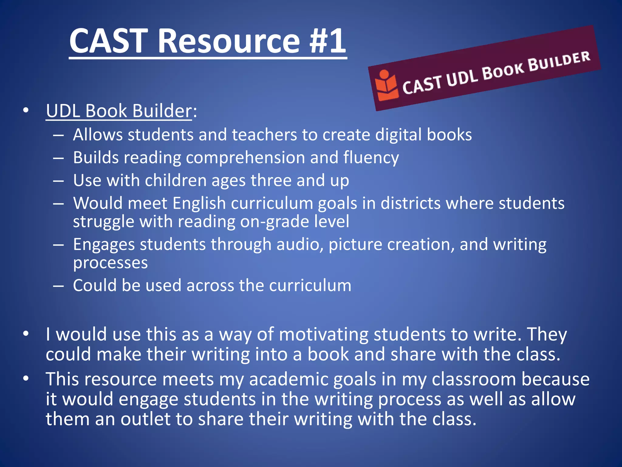 CAST Resource #1
• UDL Book Builder:
– Allows students and teachers to create digital books
– Builds reading comprehension and fluency
– Use with children ages three and up
– Would meet English curriculum goals in districts where students
struggle with reading on-grade level
– Engages students through audio, picture creation, and writing
processes
– Could be used across the curriculum
• I would use this as a way of motivating students to write. They
could make their writing into a book and share with the class.
• This resource meets my academic goals in my classroom because
it would engage students in the writing process as well as allow
them an outlet to share their writing with the class.
 