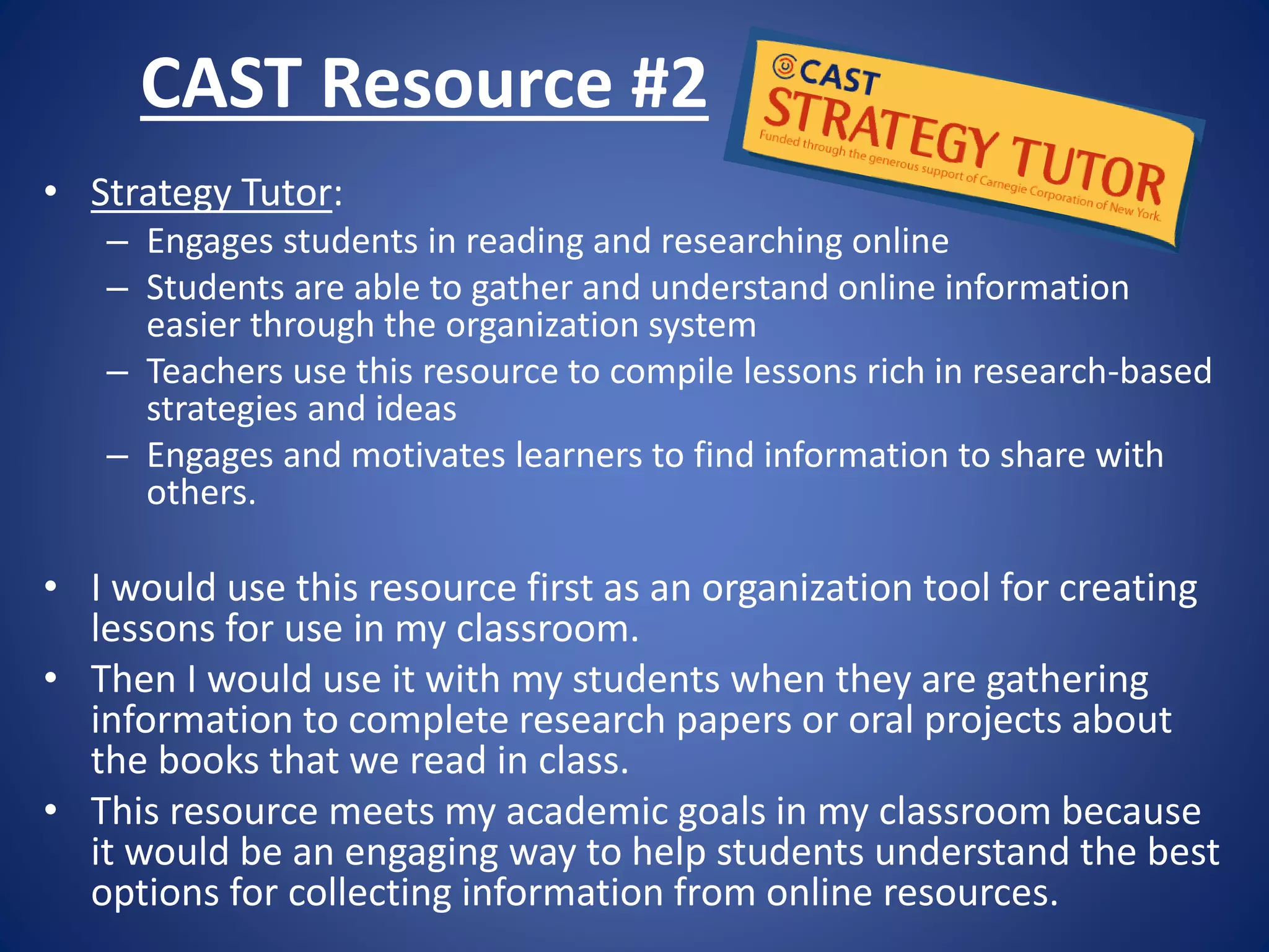 CAST Resource #2
• Strategy Tutor:
– Engages students in reading and researching online
– Students are able to gather and understand online information
easier through the organization system
– Teachers use this resource to compile lessons rich in research-based
strategies and ideas
– Engages and motivates learners to find information to share with
others.
• I would use this resource first as an organization tool for creating
lessons for use in my classroom.
• Then I would use it with my students when they are gathering
information to complete research papers or oral projects about
the books that we read in class.
• This resource meets my academic goals in my classroom because
it would be an engaging way to help students understand the best
options for collecting information from online resources.
 