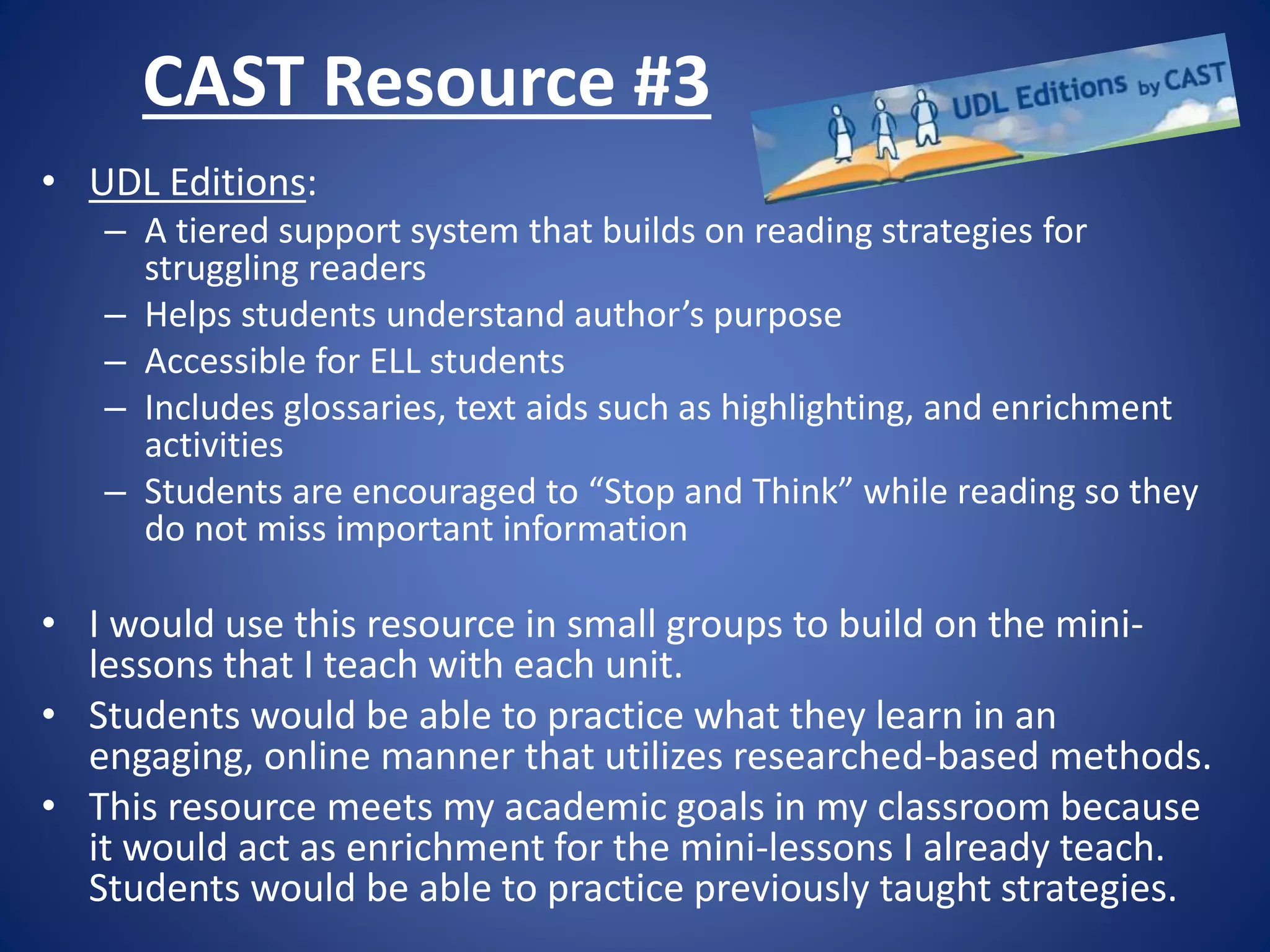 CAST Resource #3
• UDL Editions:
– A tiered support system that builds on reading strategies for
struggling readers
– Helps students understand author’s purpose
– Accessible for ELL students
– Includes glossaries, text aids such as highlighting, and enrichment
activities
– Students are encouraged to “Stop and Think” while reading so they
do not miss important information
• I would use this resource in small groups to build on the mini-
lessons that I teach with each unit.
• Students would be able to practice what they learn in an
engaging, online manner that utilizes researched-based methods.
• This resource meets my academic goals in my classroom because
it would act as enrichment for the mini-lessons I already teach.
Students would be able to practice previously taught strategies.
 