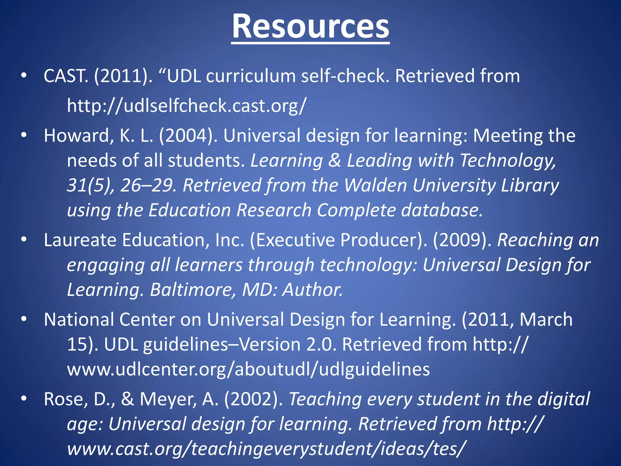 Resources
• CAST. (2011). “UDL curriculum self-check. Retrieved from
http://udlselfcheck.cast.org/
• Howard, K. L. (2004). Universal design for learning: Meeting the
needs of all students. Learning & Leading with Technology,
31(5), 26–29. Retrieved from the Walden University Library
using the Education Research Complete database.
• Laureate Education, Inc. (Executive Producer). (2009). Reaching an
engaging all learners through technology: Universal Design for
Learning. Baltimore, MD: Author.
• National Center on Universal Design for Learning. (2011, March
15). UDL guidelines–Version 2.0. Retrieved from http://
www.udlcenter.org/aboutudl/udlguidelines
• Rose, D., & Meyer, A. (2002). Teaching every student in the digital
age: Universal design for learning. Retrieved from http://
www.cast.org/teachingeverystudent/ideas/tes/
 
