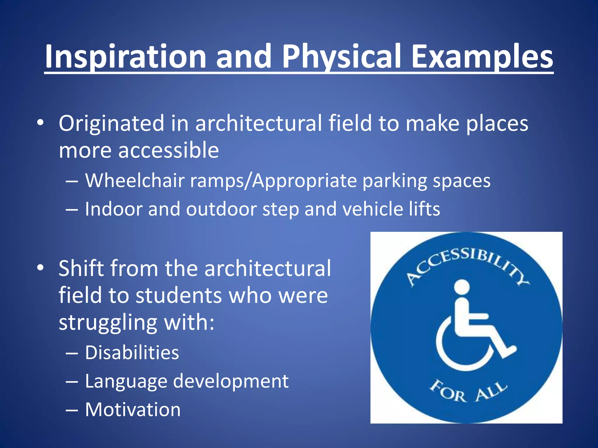 Inspiration and Physical Examples
• Originated in architectural field to make places
more accessible
– Wheelchair ramps/Appropriate parking spaces
– Indoor and outdoor step and vehicle lifts
• Shift from the architectural
field to students who were
struggling with:
– Disabilities
– Language development
– Motivation
 