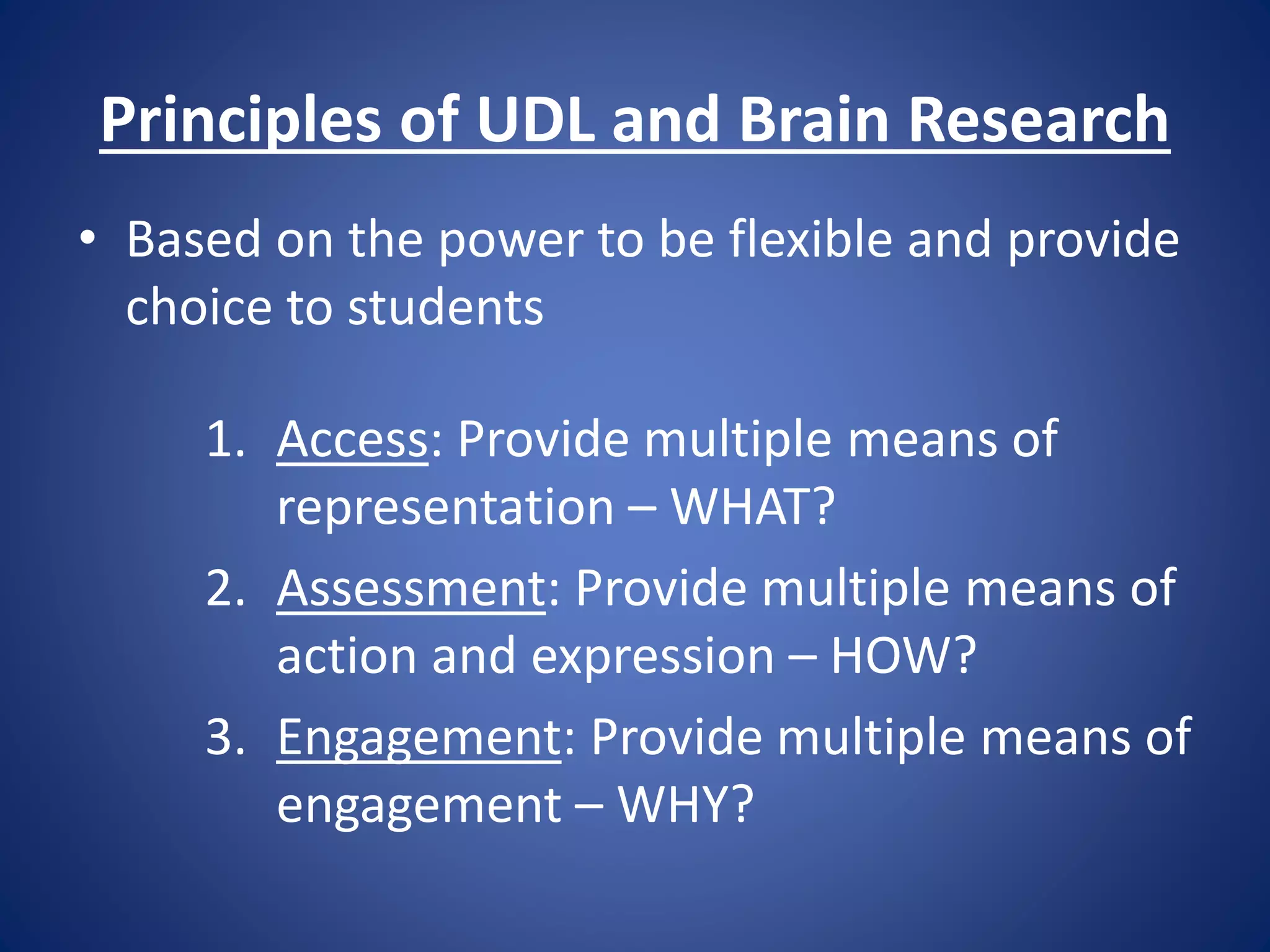Principles of UDL and Brain Research
• Based on the power to be flexible and provide
choice to students
1. Access: Provide multiple means of
representation – WHAT?
2. Assessment: Provide multiple means of
action and expression – HOW?
3. Engagement: Provide multiple means of
engagement – WHY?
 