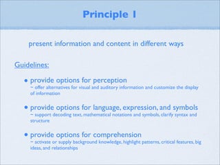 Principle 1

    present information and content in different ways

Guidelines:

  • provide options for perception
     ~ offer alternatives for visual and auditory information and customize the display
     of information


  • provide options for language, expression, and symbols
     ~ support decoding text, mathematical notations and symbols, clarify syntax and
     structure


  • provide options for comprehension
     ~ activate or supply background knowledge, highlight patterns, critical features, big
     ideas, and relationships
 