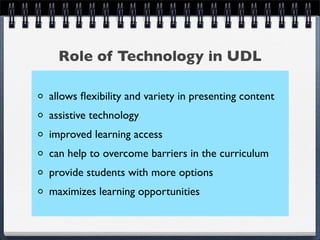 Role of Technology in UDL

allows ﬂexibility and variety in presenting content
assistive technology
improved learning access
can help to overcome barriers in the curriculum
provide students with more options
maximizes learning opportunities
 