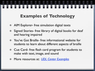 Examples of Technology
AIM Explorer- free simulation digital texts
Signed Stories- free library of digital books for deaf
and hearing impaired
You’ve Got Braille- free informational website for
students to learn about different aspects of braille
Cue Card- free ﬂash card program for students to
make with text, image, and sound
More resources at: UDL Center Examples
 