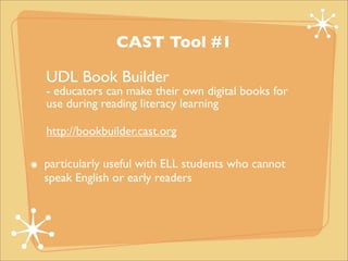CAST Tool #1

UDL Book Builder
- educators can make their own digital books for
use during reading literacy learning

http://bookbuilder.cast.org

particularly useful with ELL students who cannot
speak English or early readers
 