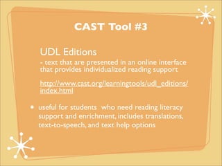 CAST Tool #3

UDL Editions
- text that are presented in an online interface
that provides individualized reading support
http://www.cast.org/learningtools/udl_editions/
index.html

useful for students who need reading literacy
support and enrichment, includes translations,
text-to-speech, and text help options
 