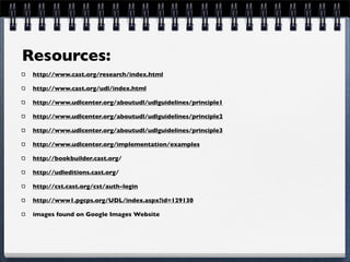 Resources:
 http://www.cast.org/research/index.html

 http://www.cast.org/udl/index.html

 http://www.udlcenter.org/aboutudl/udlguidelines/principle1

 http://www.udlcenter.org/aboutudl/udlguidelines/principle2

 http://www.udlcenter.org/aboutudl/udlguidelines/principle3

 http://www.udlcenter.org/implementation/examples

 http://bookbuilder.cast.org/

 http://udleditions.cast.org/

 http://cst.cast.org/cst/auth-login

 http://www1.pgcps.org/UDL/index.aspx?id=129130

 images found on Google Images Website
 