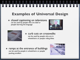 Examples of Universal Design
  closed captioning on televisions
  can be used by people who are deaf or
  people learning the language



                        curb cuts on crosswalks
                        can be used by people who are in
                        wheelchairs or people riding bikes




ramps at the entrance of buildings
can be used by people in wheelchairs or people
pushing strollers
 