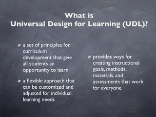 What is
Universal Design for Learning (UDL)?

   a set of principles for
   curriculum
   development that give     provides ways for
   all students an           creating instructional
   opportunity to learn      goals, methods,
                             materials, and
   a ﬂexible approach that   assessments that work
   can be customized and     for everyone
   adjusted for individual
   learning needs
 