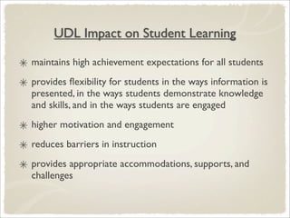 UDL Impact on Student Learning

maintains high achievement expectations for all students
provides ﬂexibility for students in the ways information is
presented, in the ways students demonstrate knowledge
and skills, and in the ways students are engaged
higher motivation and engagement
reduces barriers in instruction
provides appropriate accommodations, supports, and
challenges
 
