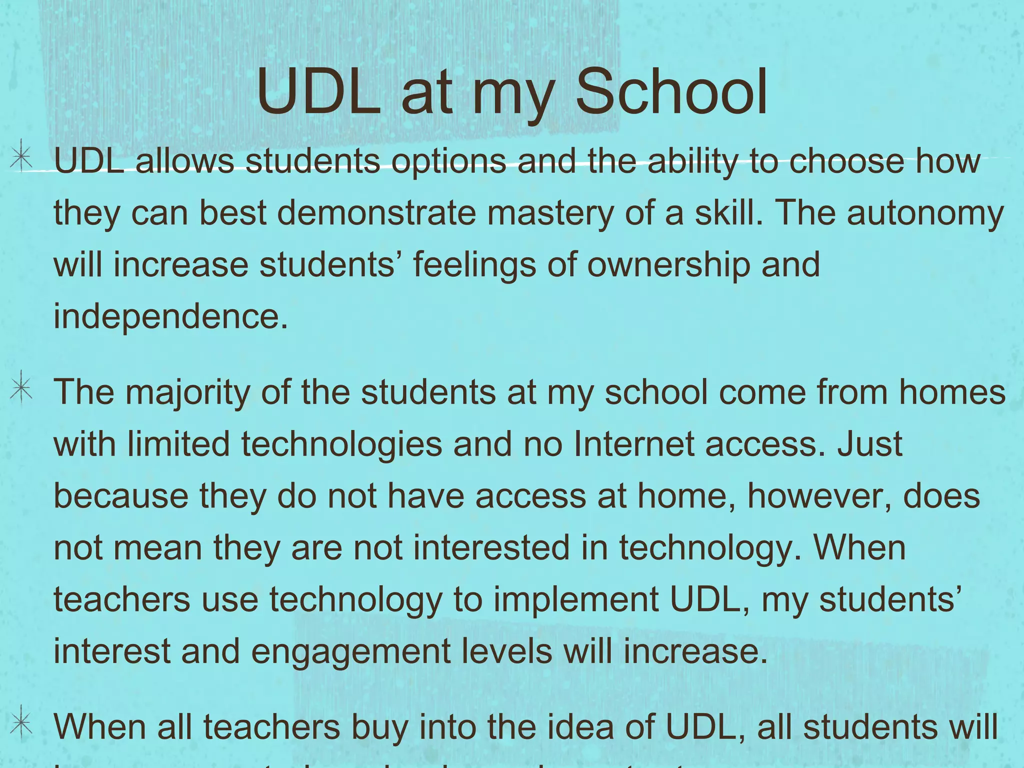 UDL at my School
UDL allows students options and the ability to choose how
they can best demonstrate mastery of a skill. The autonomy
will increase students’ feelings of ownership and
independence.
The majority of the students at my school come from homes
with limited technologies and no Internet access. Just
because they do not have access at home, however, does
not mean they are not interested in technology. When
teachers use technology to implement UDL, my students’
interest and engagement levels will increase.
When all teachers buy into the idea of UDL, all students will

 