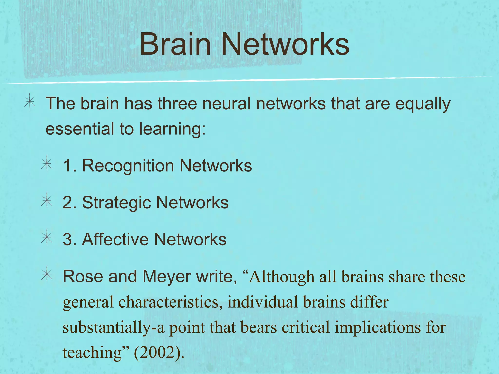 Brain Networks
The brain has three neural networks that are equally
essential to learning:
1. Recognition Networks
2. Strategic Networks
3. Affective Networks
Rose and Meyer write, “Although all brains share these
general characteristics, individual brains differ
substantially-a point that bears critical implications for
teaching” (2002).

 