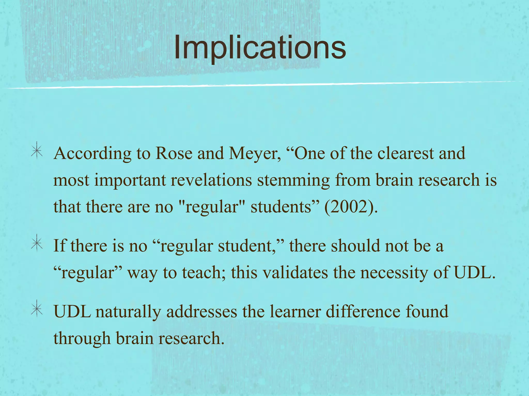 Implications
According to Rose and Meyer, “One of the clearest and
most important revelations stemming from brain research is
that there are no "regular" students” (2002).
If there is no “regular student,” there should not be a
“regular” way to teach; this validates the necessity of UDL.
UDL naturally addresses the learner difference found
through brain research.

 