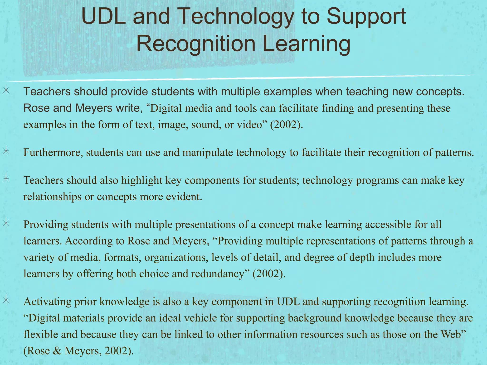 UDL and Technology to Support
Recognition Learning
Teachers should provide students with multiple examples when teaching new concepts.
Rose and Meyers write, “Digital media and tools can facilitate finding and presenting these
examples in the form of text, image, sound, or video” (2002).
Furthermore, students can use and manipulate technology to facilitate their recognition of patterns.
Teachers should also highlight key components for students; technology programs can make key
relationships or concepts more evident.
Providing students with multiple presentations of a concept make learning accessible for all
learners. According to Rose and Meyers, “Providing multiple representations of patterns through a
variety of media, formats, organizations, levels of detail, and degree of depth includes more
learners by offering both choice and redundancy” (2002).
Activating prior knowledge is also a key component in UDL and supporting recognition learning.
“Digital materials provide an ideal vehicle for supporting background knowledge because they are
flexible and because they can be linked to other information resources such as those on the Web”
(Rose & Meyers, 2002).

 