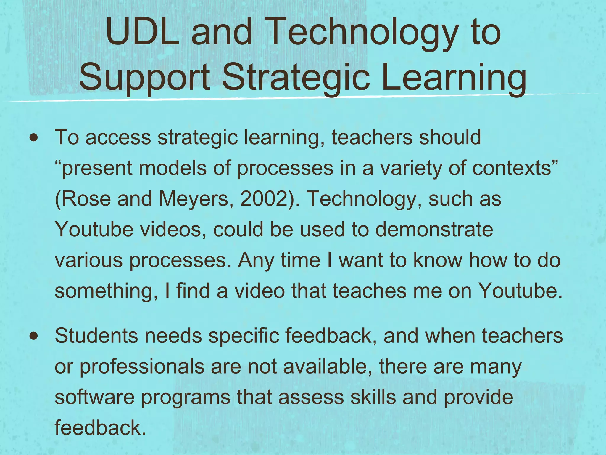 UDL and Technology to
Support Strategic Learning
•

To access strategic learning, teachers should
“present models of processes in a variety of contexts”
(Rose and Meyers, 2002). Technology, such as
Youtube videos, could be used to demonstrate
various processes. Any time I want to know how to do
something, I find a video that teaches me on Youtube.

•

Students needs specific feedback, and when teachers
or professionals are not available, there are many
software programs that assess skills and provide
feedback.

 