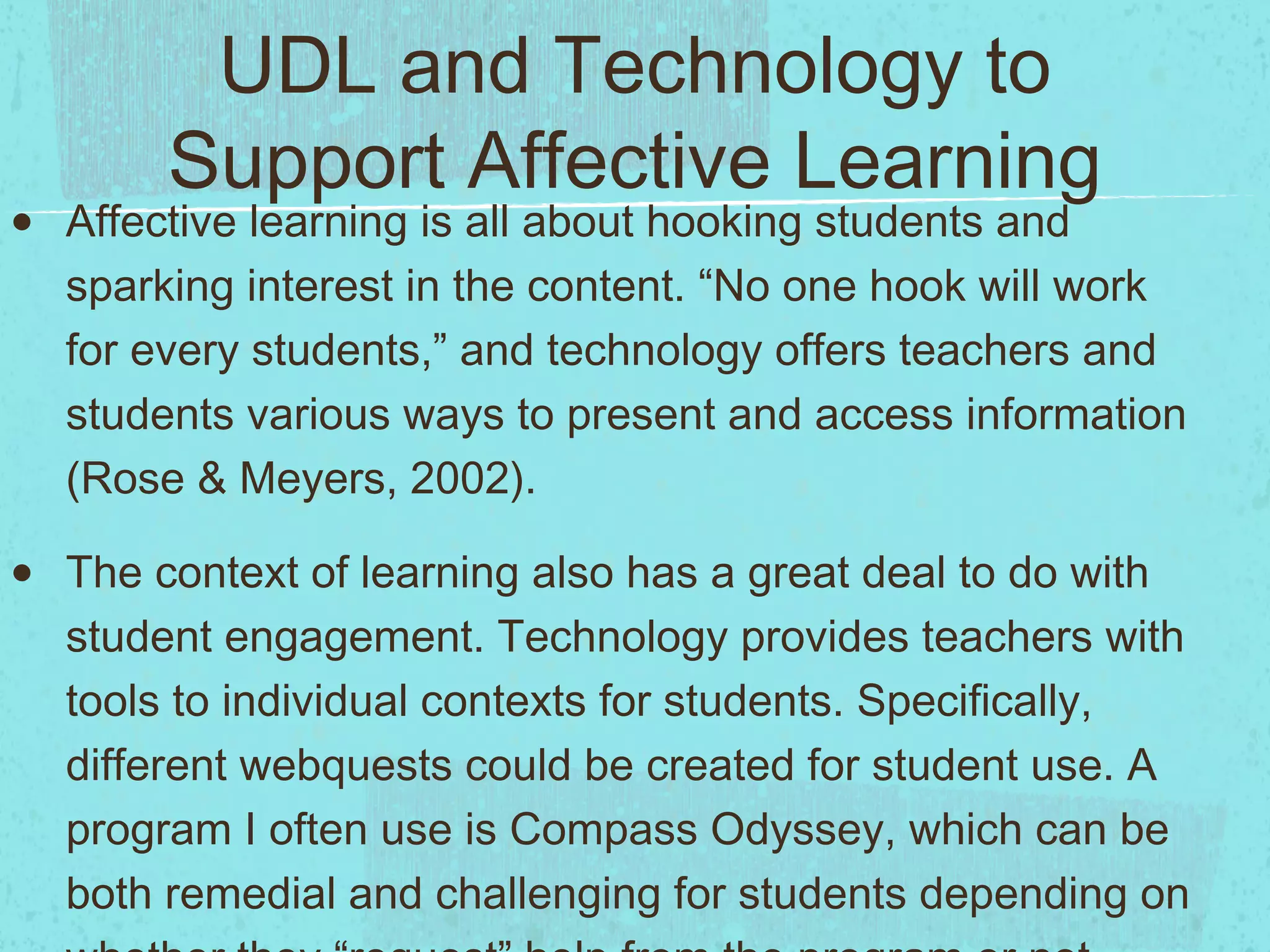 UDL and Technology to
Support Affective Learning

•

Affective learning is all about hooking students and
sparking interest in the content. “No one hook will work
for every students,” and technology offers teachers and
students various ways to present and access information
(Rose & Meyers, 2002).

•

The context of learning also has a great deal to do with
student engagement. Technology provides teachers with
tools to individual contexts for students. Specifically,
different webquests could be created for student use. A
program I often use is Compass Odyssey, which can be
both remedial and challenging for students depending on

 