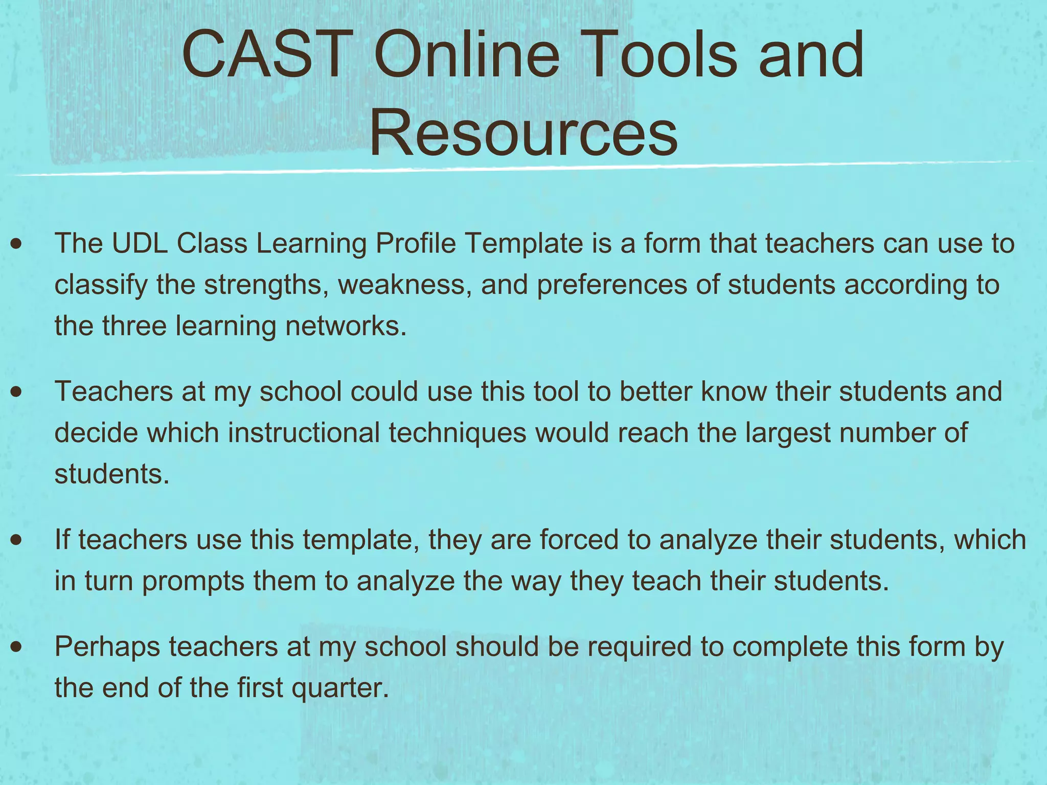 CAST Online Tools and
Resources
•

The UDL Class Learning Profile Template is a form that teachers can use to
classify the strengths, weakness, and preferences of students according to
the three learning networks.

•

Teachers at my school could use this tool to better know their students and
decide which instructional techniques would reach the largest number of
students.

•

If teachers use this template, they are forced to analyze their students, which
in turn prompts them to analyze the way they teach their students.

•

Perhaps teachers at my school should be required to complete this form by
the end of the first quarter.

 
