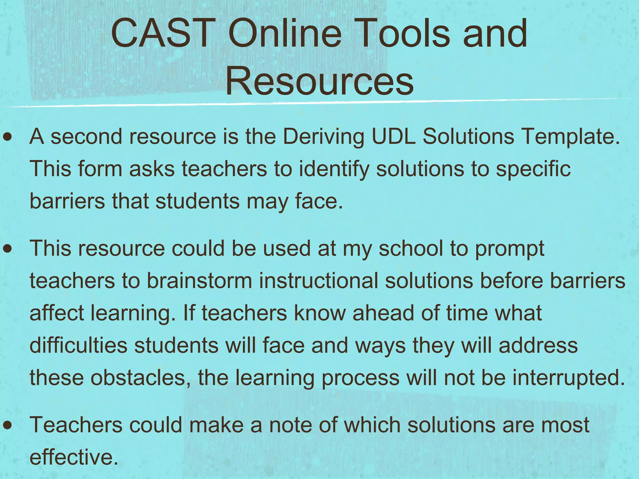CAST Online Tools and
Resources
•

A second resource is the Deriving UDL Solutions Template.
This form asks teachers to identify solutions to specific
barriers that students may face.

•

This resource could be used at my school to prompt
teachers to brainstorm instructional solutions before barriers
affect learning. If teachers know ahead of time what
difficulties students will face and ways they will address
these obstacles, the learning process will not be interrupted.

•

Teachers could make a note of which solutions are most
effective.

 