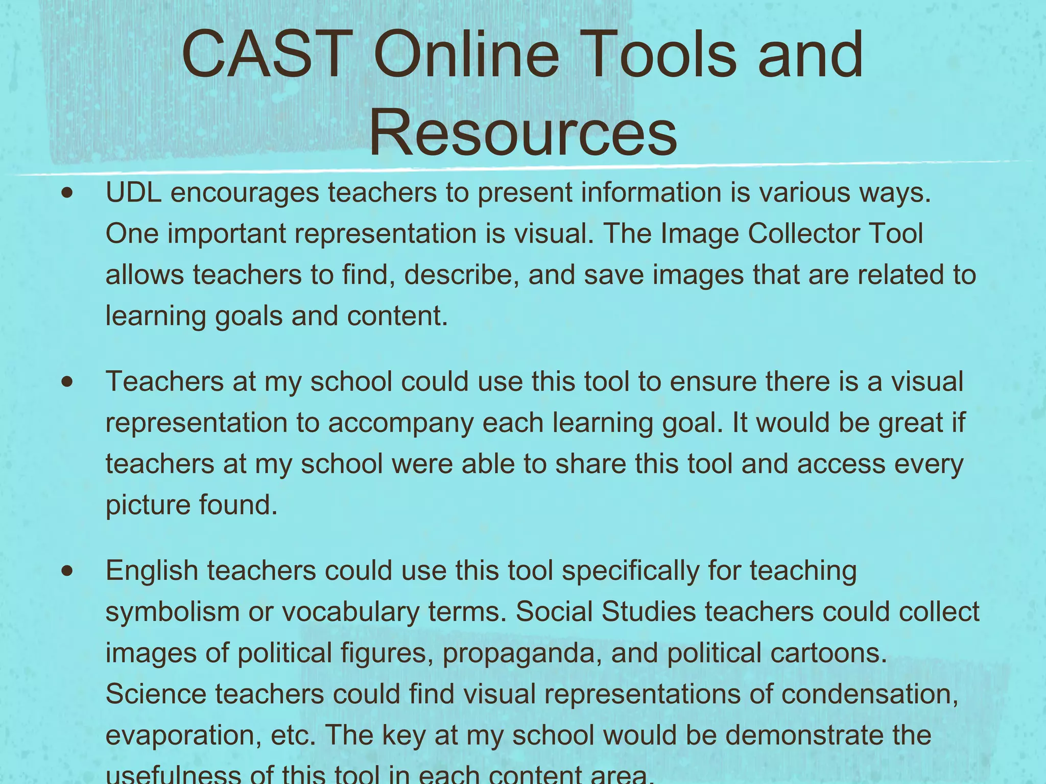 CAST Online Tools and
Resources

•

UDL encourages teachers to present information is various ways.
One important representation is visual. The Image Collector Tool
allows teachers to find, describe, and save images that are related to
learning goals and content.

•

Teachers at my school could use this tool to ensure there is a visual
representation to accompany each learning goal. It would be great if
teachers at my school were able to share this tool and access every
picture found.

•

English teachers could use this tool specifically for teaching
symbolism or vocabulary terms. Social Studies teachers could collect
images of political figures, propaganda, and political cartoons.
Science teachers could find visual representations of condensation,
evaporation, etc. The key at my school would be demonstrate the

 