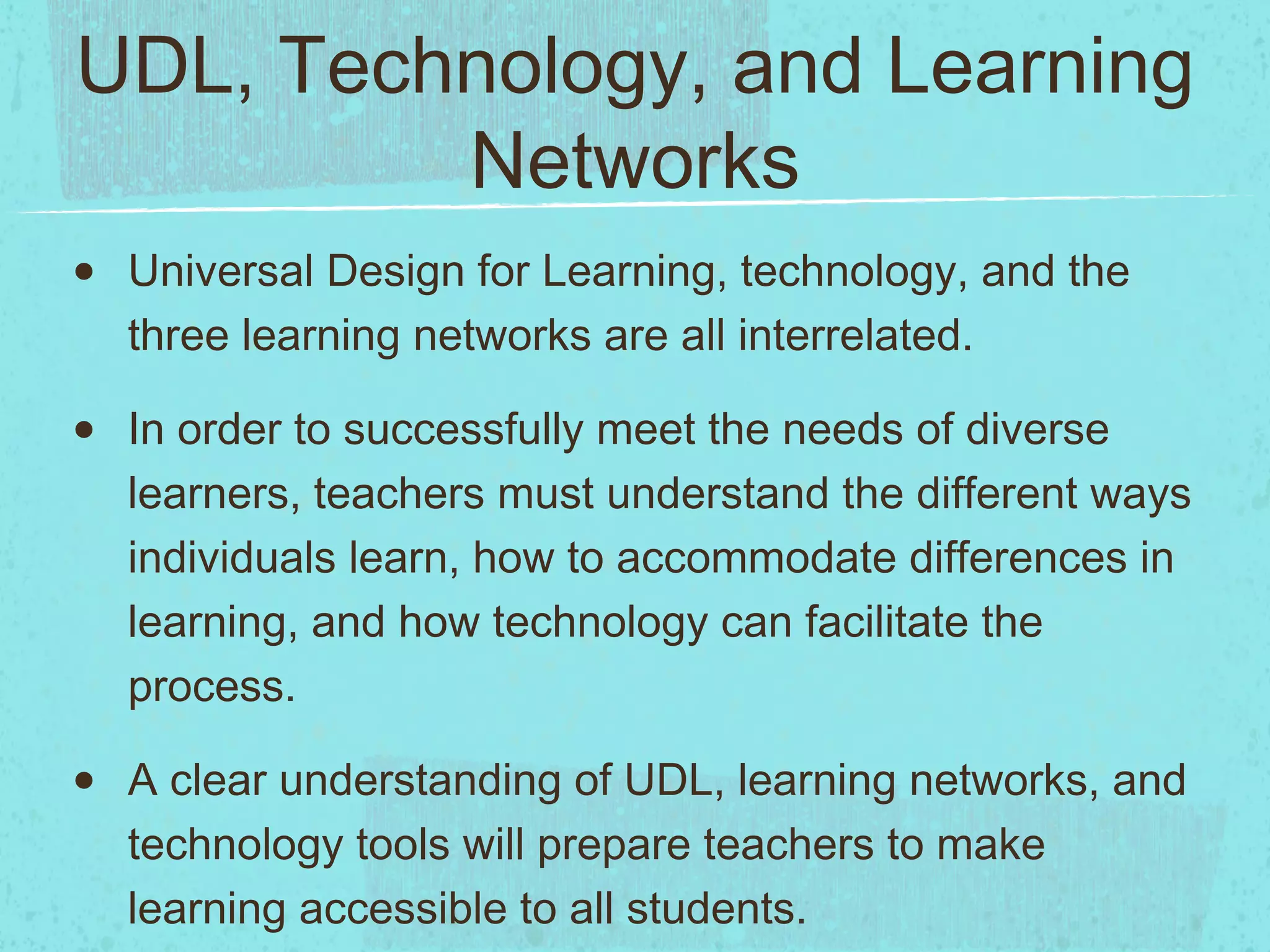 UDL, Technology, and Learning
Networks
•

Universal Design for Learning, technology, and the
three learning networks are all interrelated.

•

In order to successfully meet the needs of diverse
learners, teachers must understand the different ways
individuals learn, how to accommodate differences in
learning, and how technology can facilitate the
process.

•

A clear understanding of UDL, learning networks, and
technology tools will prepare teachers to make
learning accessible to all students.

 