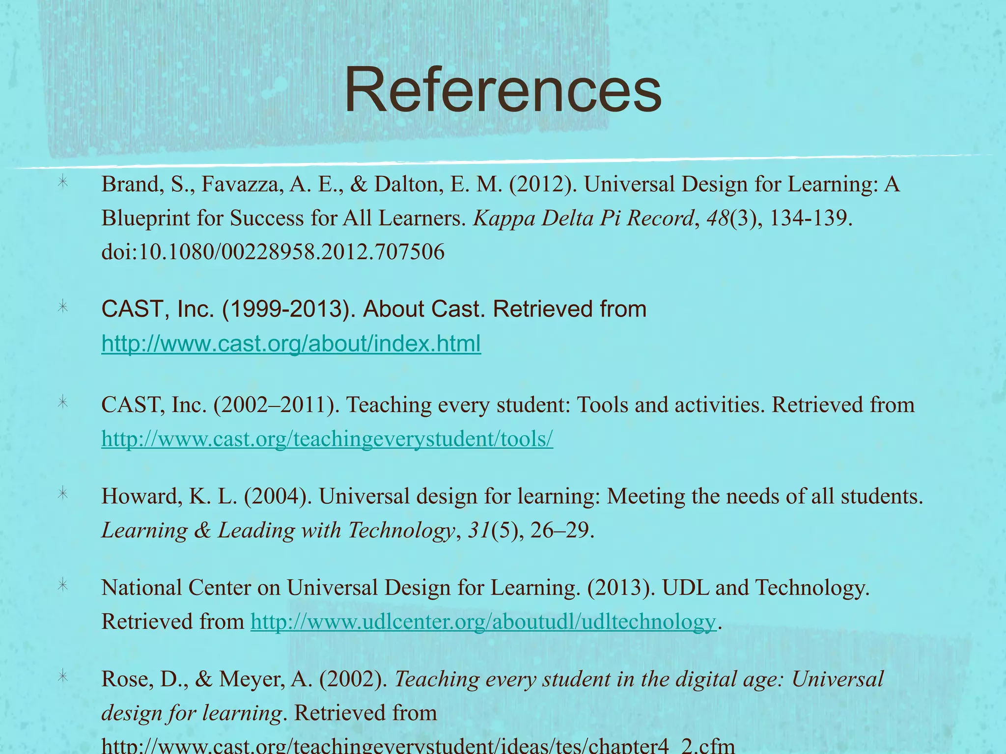 References
Brand, S., Favazza, A. E., & Dalton, E. M. (2012). Universal Design for Learning: A
Blueprint for Success for All Learners. Kappa Delta Pi Record, 48(3), 134-139.
doi:10.1080/00228958.2012.707506
CAST, Inc. (1999-2013). About Cast. Retrieved from
http://www.cast.org/about/index.html
CAST, Inc. (2002–2011). Teaching every student: Tools and activities. Retrieved from
http://www.cast.org/teachingeverystudent/tools/
Howard, K. L. (2004). Universal design for learning: Meeting the needs of all students.
Learning & Leading with Technology, 31(5), 26–29.
National Center on Universal Design for Learning. (2013). UDL and Technology.
Retrieved from http://www.udlcenter.org/aboutudl/udltechnology.
Rose, D., & Meyer, A. (2002). Teaching every student in the digital age: Universal
design for learning. Retrieved from

 