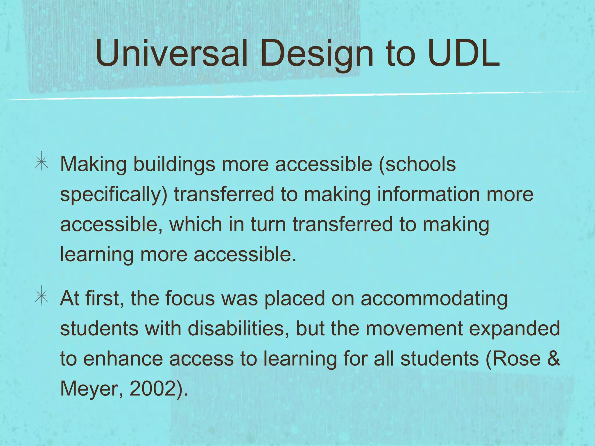 Universal Design to UDL
Making buildings more accessible (schools
specifically) transferred to making information more
accessible, which in turn transferred to making
learning more accessible.
At first, the focus was placed on accommodating
students with disabilities, but the movement expanded
to enhance access to learning for all students (Rose &
Meyer, 2002).

 