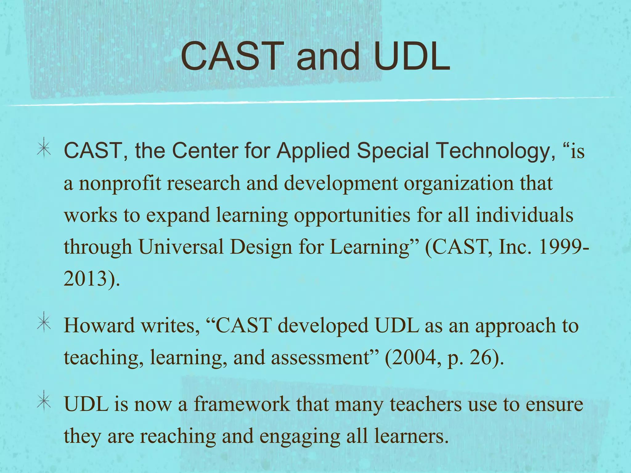 CAST and UDL
CAST, the Center for Applied Special Technology, “is
a nonprofit research and development organization that
works to expand learning opportunities for all individuals
through Universal Design for Learning” (CAST, Inc. 19992013).
Howard writes, “CAST developed UDL as an approach to
teaching, learning, and assessment” (2004, p. 26).
UDL is now a framework that many teachers use to ensure
they are reaching and engaging all learners.

 