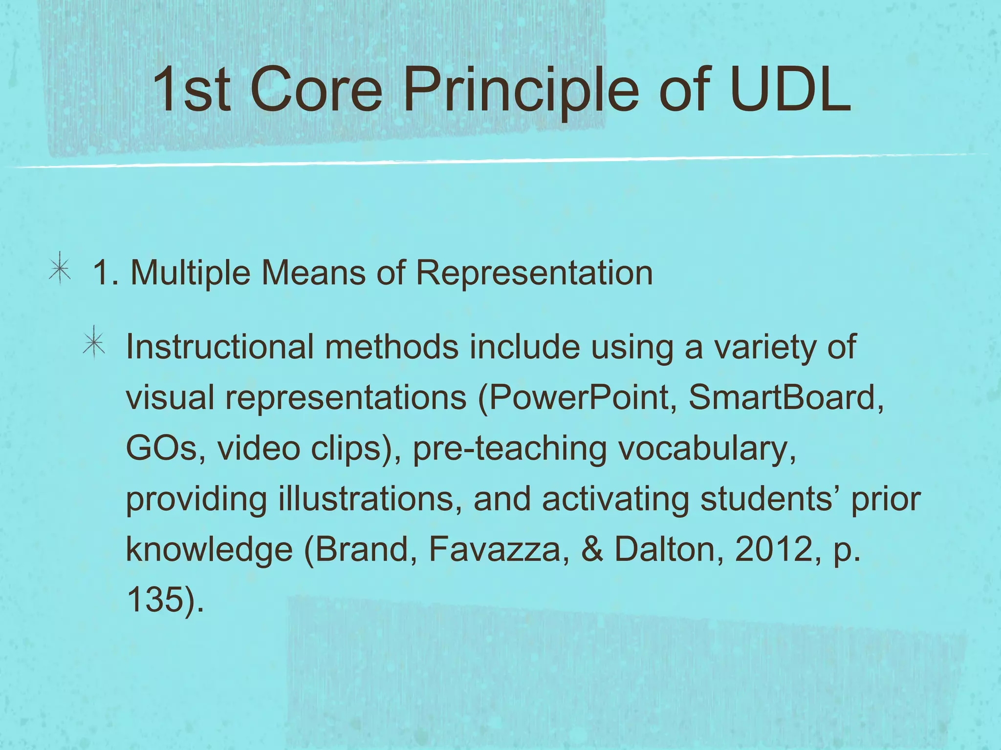 1st Core Principle of UDL
1. Multiple Means of Representation
Instructional methods include using a variety of
visual representations (PowerPoint, SmartBoard,
GOs, video clips), pre-teaching vocabulary,
providing illustrations, and activating students’ prior
knowledge (Brand, Favazza, & Dalton, 2012, p.
135).

 