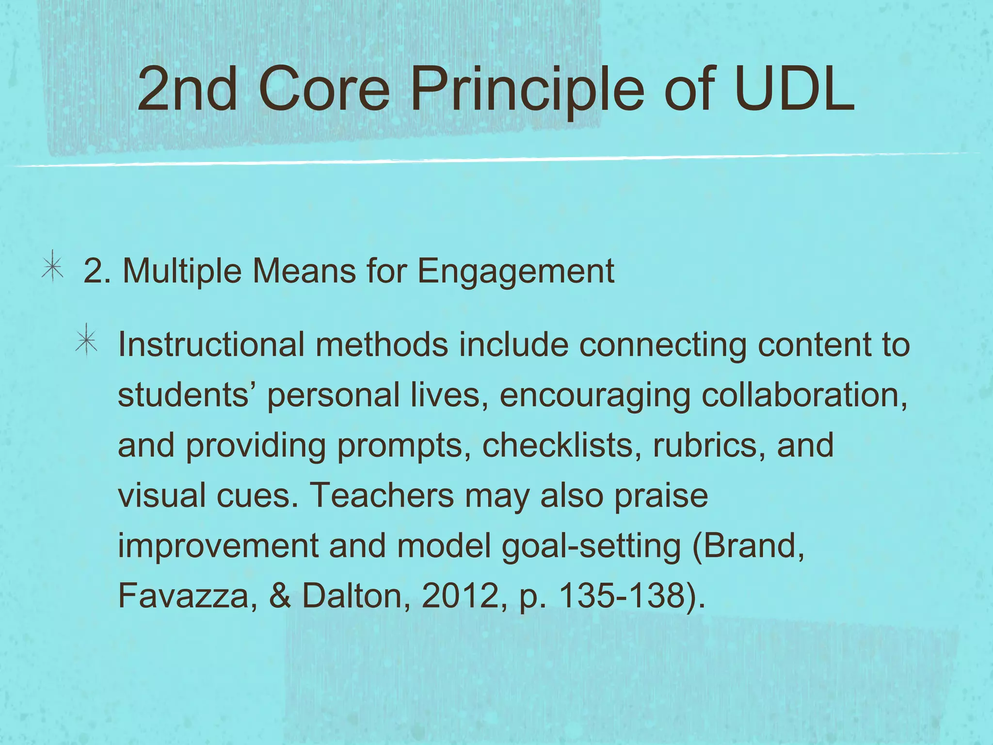 2nd Core Principle of UDL
2. Multiple Means for Engagement
Instructional methods include connecting content to
students’ personal lives, encouraging collaboration,
and providing prompts, checklists, rubrics, and
visual cues. Teachers may also praise
improvement and model goal-setting (Brand,
Favazza, & Dalton, 2012, p. 135-138).

 