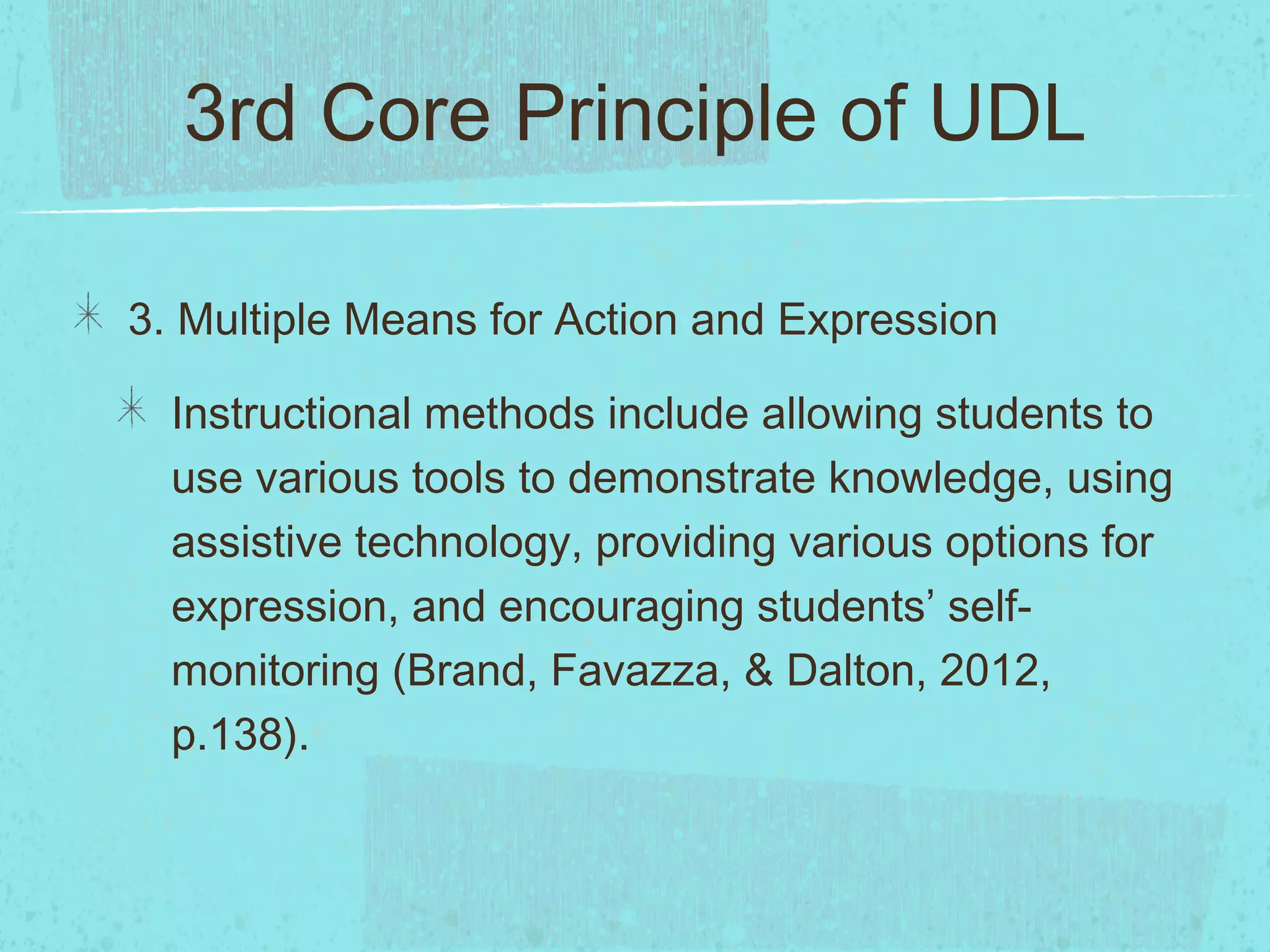 3rd Core Principle of UDL
3. Multiple Means for Action and Expression
Instructional methods include allowing students to
use various tools to demonstrate knowledge, using
assistive technology, providing various options for
expression, and encouraging students’ selfmonitoring (Brand, Favazza, & Dalton, 2012,
p.138).

 