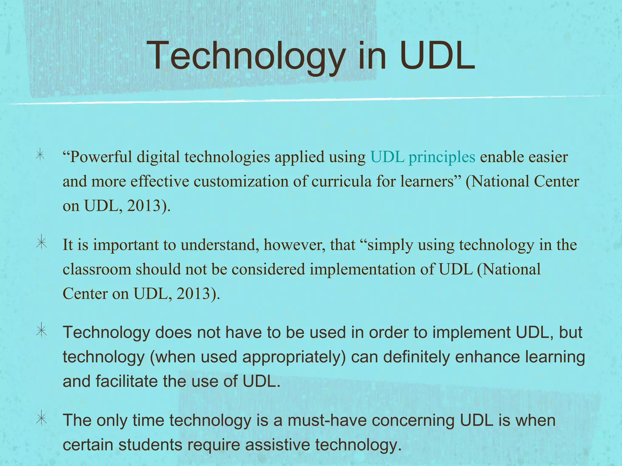 Technology in UDL
“Powerful digital technologies applied using UDL principles enable easier
and more effective customization of curricula for learners” (National Center
on UDL, 2013).
It is important to understand, however, that “simply using technology in the
classroom should not be considered implementation of UDL (National
Center on UDL, 2013).
Technology does not have to be used in order to implement UDL, but
technology (when used appropriately) can definitely enhance learning
and facilitate the use of UDL.
The only time technology is a must-have concerning UDL is when
certain students require assistive technology.

 
