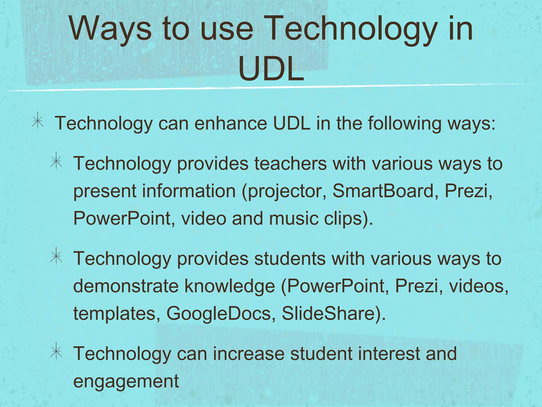 Ways to use Technology in
UDL
Technology can enhance UDL in the following ways:
Technology provides teachers with various ways to
present information (projector, SmartBoard, Prezi,
PowerPoint, video and music clips).
Technology provides students with various ways to
demonstrate knowledge (PowerPoint, Prezi, videos,
templates, GoogleDocs, SlideShare).
Technology can increase student interest and
engagement

 