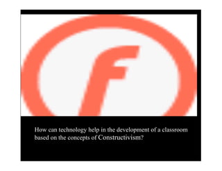 How can technology help in the development of a classroom
based on the concepts of Constructivism?
 