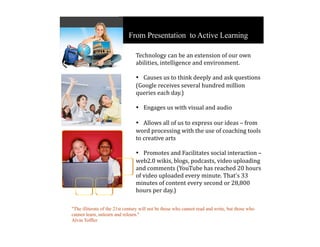 From Presentation to Active Learning

                                 Technology can be an extension of our own 
                                 abilities, intelligence and environment.

                                 • Causes us to think deeply and ask questions 
                                 (Google receives several hundred million 
                                 queries each day.)

                                 • Engages us with visual and audio 

                                 • Allows all of us to express our ideas – from 
                                 word processing with the use of coaching tools 
                                 to creative arts

                                 • Promotes and Facilitates social interaction – 
                                 web2.0 wikis, blogs, podcasts, video uploading 
                                 and comments (YouTube has reached 20 hours 
                                 of video uploaded every minute. That's 33 
                                 minutes of content every second or 28,800 
                                 hours per day.)

"The illiterate of the 21st century will not be those who cannot read and write, but those who
cannot learn, unlearn and relearn."
Alvin Toffler
 