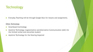 Technology
 Everyday Teaching will be through Google Docs for lessons and assignments.
Other Technology
 Smartboard technology
 Assistive Technology: Augmentative and Alternative Communication (AAC) for
the limited verbal and nonverbal student
 Assistive Technology for the Hearing Impaired
 