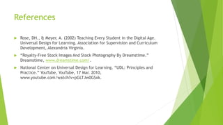 References
 Rose, DH., & Meyer, A. (2002) Teaching Every Student in the Digital Age.
Universal Design for Learning. Association for Supervision and Curriculum
Development, Alexandria Virginia.
 “Royalty-Free Stock Images And Stock Photography By Dreamstime.”
Dreamstime, www.dreamstime.com/.
 National Center on Universal Design for Learning. “UDL: Principles and
Practice.” YouTube, YouTube, 17 Mar. 2010,
www.youtube.com/watch?v=pGLTJw0GSxk.
 