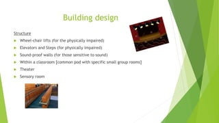 Building design
Structure
 Wheel-chair lifts (for the physically impaired)
 Elevators and Steps (for physically impaired)
 Sound-proof walls (for those sensitive to sound)
 Within a classroom [common pod with specific small group rooms]
 Theater
 Sensory room
 