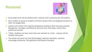 Personnel
 Each grade level will be staffed with a teacher and 2 assistants per 20 students.
 Each student or group of students will have lessons that are designed and given to
them via Google Docs.
 Lessons will contain the majority designed according to their learning network:
Recognition, Strategic and Affective and will work with others within their
preferred network.
 **Note: students can have more than one network at a time. Lessons will be
flexible instruction.
 The school will have full-time Psychologist, behavior specialist, assistive
technology technician, Occupational and Physical therapist
 