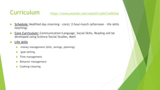 Curriculum https://www.youtube.com/watch?v=pGLTJw0GSxk
 Schedule: Modified day (morning – core); 2-hour=lunch (afternoon – life skills
teaching)
 Core Curriculum: Communication/Language, Social Skills, Reading will be
developed using Science/Social Studies, Math
 Life skills
 -money management (bills, savings, planning)
 -goal setting
 Time management
 Behavior management
 Cooking/cleaning
 