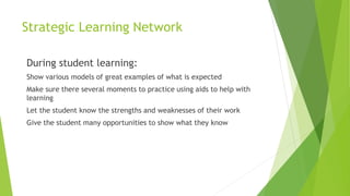 Strategic Learning Network
During student learning:
Show various models of great examples of what is expected
Make sure there several moments to practice using aids to help with
learning
Let the student know the strengths and weaknesses of their work
Give the student many opportunities to show what they know
 