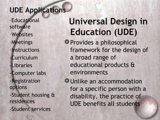 UDE Applications
-Educational
software
                      Universal Design in
-Websites             Education (UDE)
-Meetings             Provides a philosophical
-Instructions          framework for the design of
-Curriculum            a broad range of
-Libraries             educational products &
-Computer labs         environments
-Registration         Unlike an accommodation
options                for a specific person with a
-Student housing &     disability, the practice of
residences             UDE benefits all students
-Student services
 