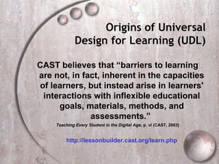 Origins of Universal
              Design for Learning (UDL)

CAST believes that “barriers to learning
are not, in fact, inherent in the capacities
of learners, but instead arise in learners'
 interactions with inflexible educational
     goals, materials, methods, and
              assessments.”
     Teaching Every Student in the Digital Age, p. vi (CAST, 2003)


          http://lessonbuilder.cast.org/learn.php
 